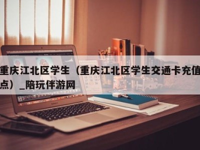 重庆江北区学生(重庆江北区学生交通卡充值点)_陪玩伴游网