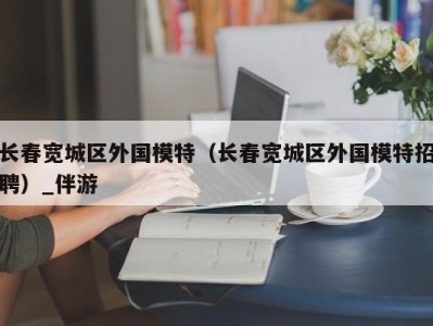 长春宽城区外国模特（长春宽城区外国模特招聘）_伴游