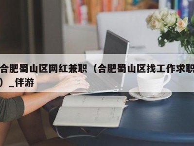 合肥蜀山区网红兼职（合肥蜀山区找工作求职）_伴游