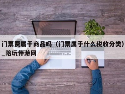 门票费属于商品吗（门票属于什么税收分类）_陪玩伴游网