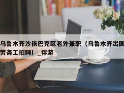 乌鲁木齐沙依巴克区老外兼职（乌鲁木齐出国劳务工招聘）_伴游