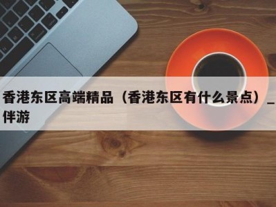 香港东区高端精品（香港东区有什么景点）_伴游