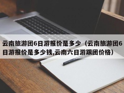 云南旅游团6日游报价是多少（云南旅游团6日游报价是多少钱,云南六日游跟团价格）