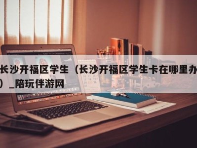 长沙开福区学生（长沙开福区学生卡在哪里办）_陪玩伴游网