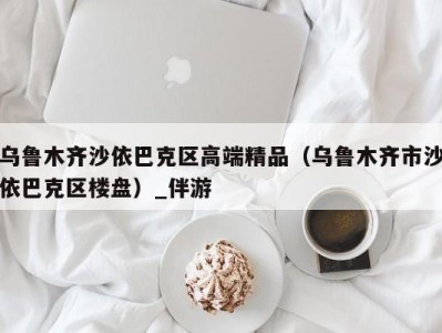 乌鲁木齐沙依巴克区高端精品（乌鲁木齐市沙依巴克区楼盘）_伴游