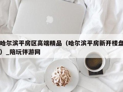 哈尔滨平房区高端精品（哈尔滨平房新开楼盘）_陪玩伴游网