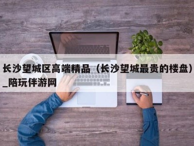 长沙望城区高端精品（长沙望城最贵的楼盘）_陪玩伴游网