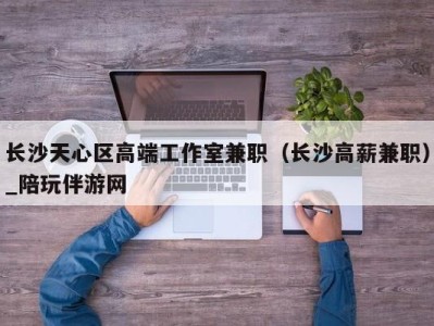 长沙天心区高端工作室兼职（长沙高薪兼职）_陪玩伴游网