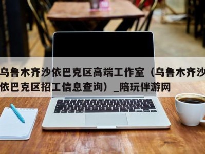 乌鲁木齐沙依巴克区高端工作室（乌鲁木齐沙依巴克区招工信息查询）_陪玩伴游网