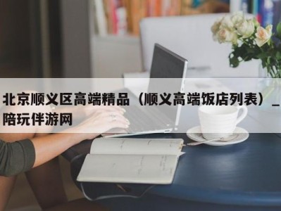 北京顺义区高端精品（顺义高端饭店列表）_陪玩伴游网