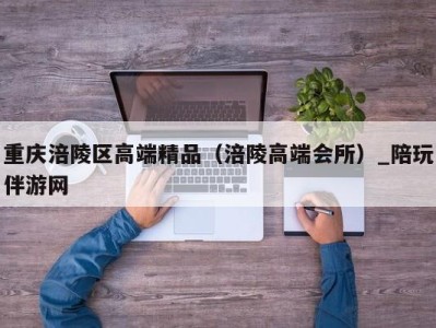 重庆涪陵区高端精品（涪陵高端会所）_陪玩伴游网